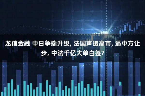 龙信金融 中日争端升级, 法国声援高市, 逼中方让步, 中法千亿大单白签?
