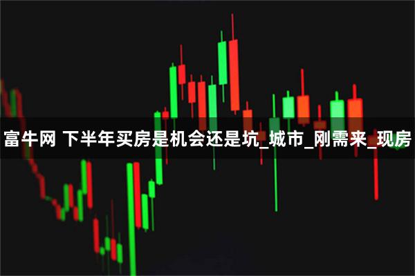 富牛网 下半年买房是机会还是坑_城市_刚需来_现房