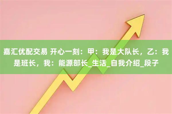 嘉汇优配交易 开心一刻：甲：我是大队长，乙：我是班长，我：能源部长_生活_自我介绍_段子