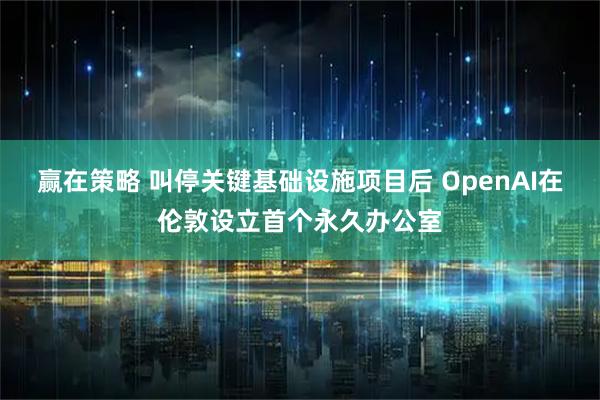 赢在策略 叫停关键基础设施项目后 OpenAI在伦敦设立首个永久办公室