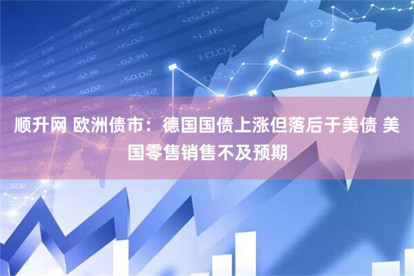 顺升网 欧洲债市：德国国债上涨但落后于美债 美国零售销售不及预期