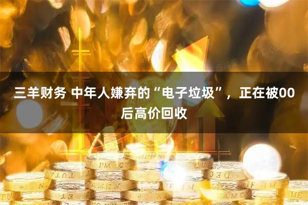 三羊财务 中年人嫌弃的“电子垃圾”，正在被00后高价回收